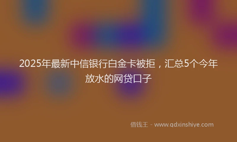 2025年最新中信银行白金卡被拒，汇总5个今年放水的网贷口子