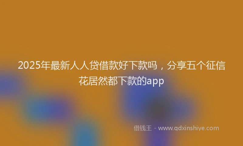 2025年最新人人贷借款好下款吗，分享五个征信花居然都下款的app
