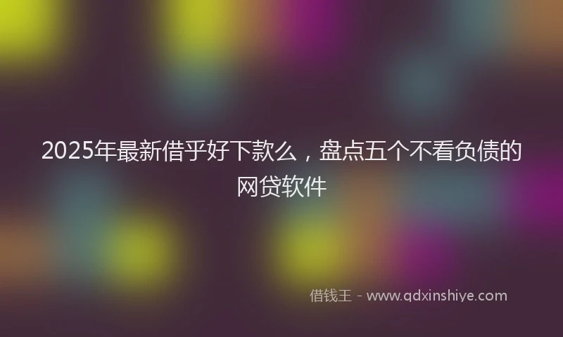2025年最新借乎好下款么，盘点五个不看负债的网贷软件