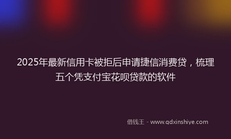2025年最新信用卡被拒后申请捷信消费贷，梳理五个凭支付宝花呗贷款的软件