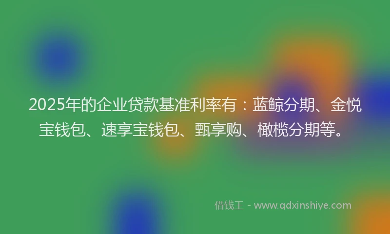 2025年的企业贷款基准利率有：蓝鲸分期、金悦宝钱包、速享宝钱包、甄享购、橄榄分期等。