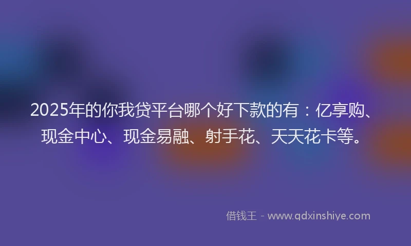 2025年的你我贷平台哪个好下款的有：亿享购、现金中心、现金易融、射手花、天天花卡等。