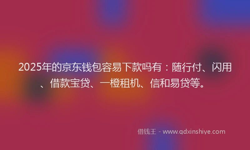 2025年的京东钱包容易下款吗有：随行付、闪用、借款宝贷、一橙租机、信和易贷等。