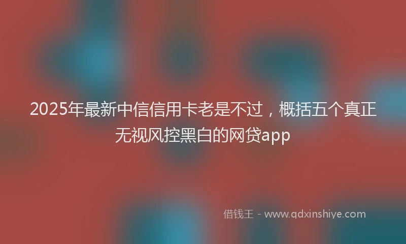 2025年最新中信信用卡老是不过，概括五个真正无视风控黑白的网贷app