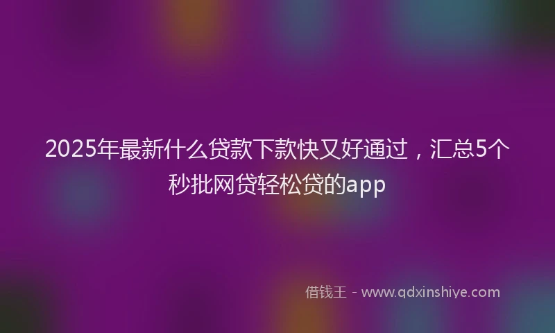 2025年最新什么贷款下款快又好通过，汇总5个秒批网贷轻松贷的app