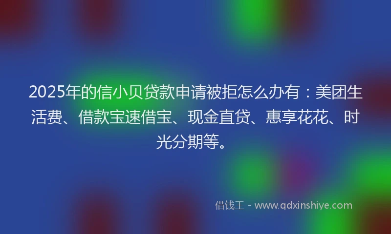 2025年的信小贝贷款申请被拒怎么办有：美团生活费、借款宝速借宝、现金直贷、惠享花花、时光分期等。