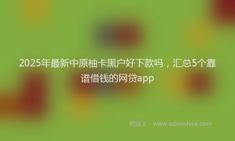 2025年最新中原柚卡黑户好下款吗，汇总5个靠谱借钱的网贷app