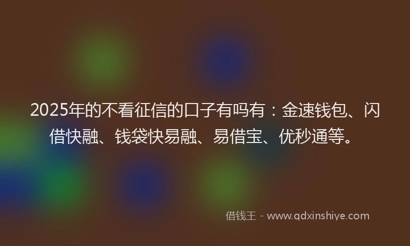 2025年的不看征信的口子有吗有：金速钱包、闪借快融、钱袋快易融、易借宝、优秒通等。