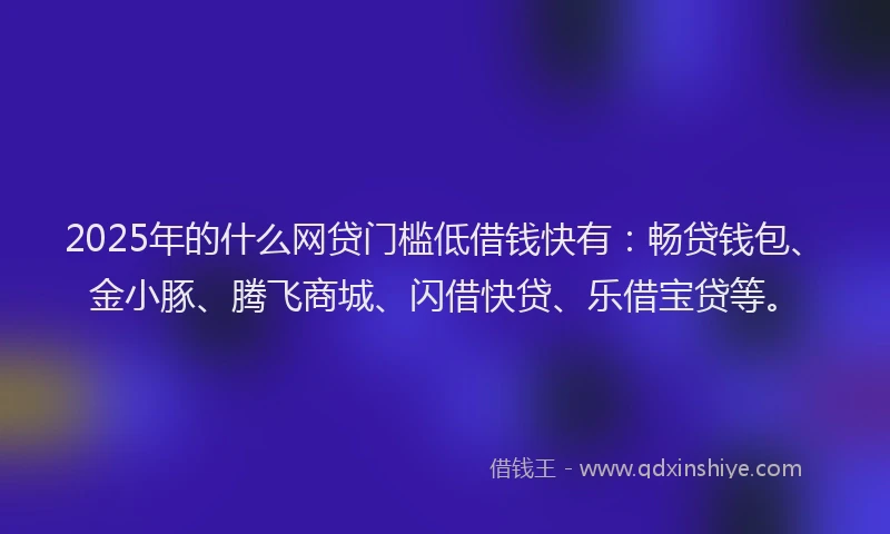 2025年的什么网贷门槛低借钱快有：畅贷钱包、金小豚、腾飞商城、闪借快贷、乐借宝贷等。