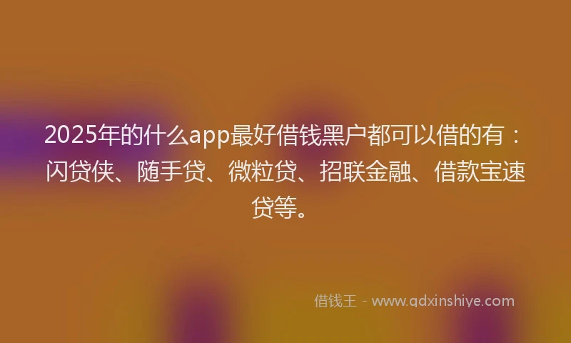 2025年的什么app最好借钱黑户都可以借的有：闪贷侠、随手贷、微粒贷、招联金融、借款宝速贷等。