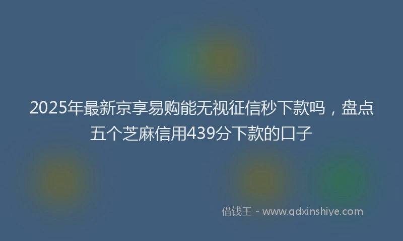 2025年最新京享易购能无视征信秒下款吗，盘点五个芝麻信用439分下款的口子