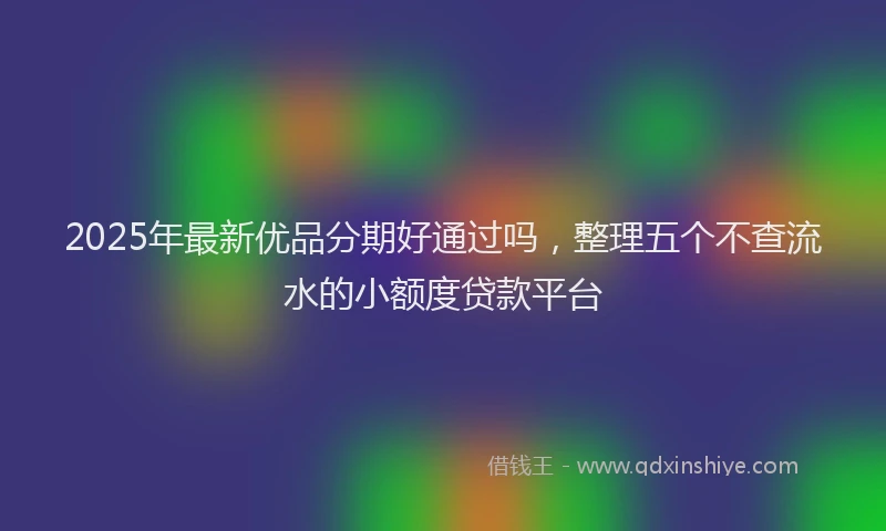2025年最新优品分期好通过吗，整理五个不查流水的小额度贷款平台