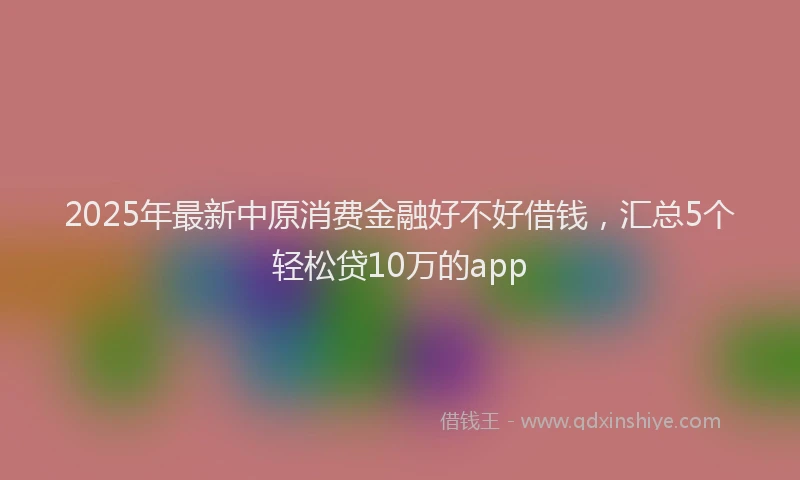 2025年最新中原消费金融好不好借钱，汇总5个轻松贷10万的app
