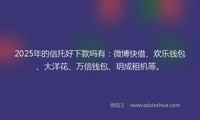 2025年的信托好下款吗有：微博快借、欢乐钱包、大洋花、万信钱包、玥成租机等。