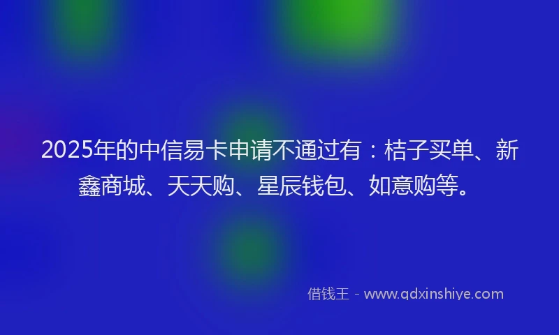 2025年的中信易卡申请不通过有：桔子买单、新鑫商城、天天购、星辰钱包、如意购等。