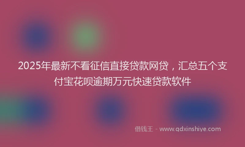 2025年最新不看征信直接贷款网贷，汇总五个支付宝花呗逾期万元快速贷款软件