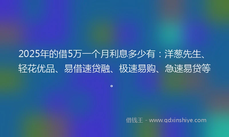 2025年的借5万一个月利息多少有：洋葱先生、轻花优品、易借速贷融、极速易购、急速易贷等。