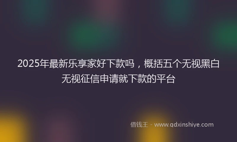 2025年最新乐享家好下款吗，概括五个无视黑白无视征信申请就下款的平台