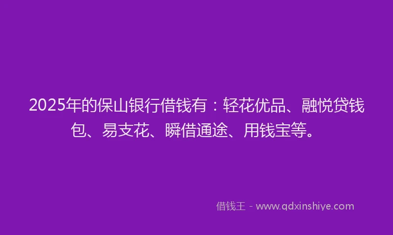 2025年的保山银行借钱有：轻花优品、融悦贷钱包、易支花、瞬借通途、用钱宝等。