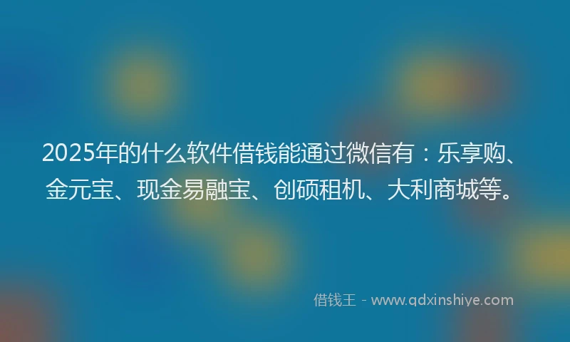 2025年的什么软件借钱能通过微信有：乐享购、金元宝、现金易融宝、创硕租机、大利商城等。