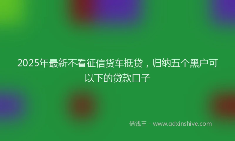 2025年最新不看征信货车抵贷，归纳五个黑户可以下的贷款口子