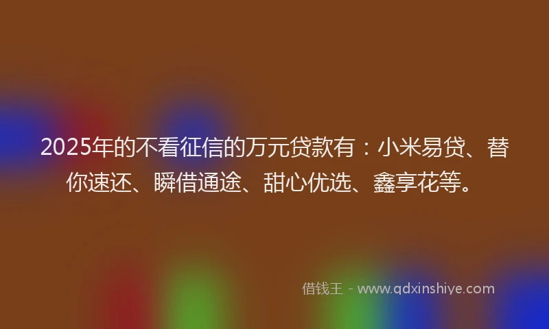2025年的不看征信的万元贷款有：小米易贷、替你速还、瞬借通途、甜心优选、鑫享花等。