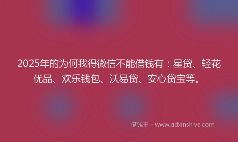 2025年的为何我得微信不能借钱有：星贷、轻花优品、欢乐钱包、沃易贷、安心贷宝等。