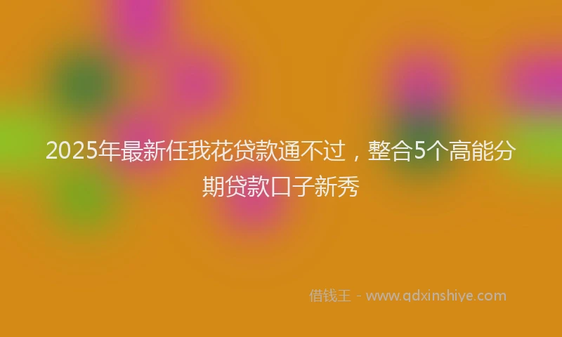 2025年最新任我花贷款通不过，整合5个高能分期贷款口子新秀
