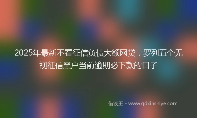 2025年最新不看征信负债大额网贷，罗列五个无视征信黑户当前逾期必下款的口子
