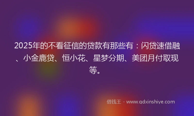 2025年的不看征信的贷款有那些有：闪贷速借融、小金鹿贷、恒小花、星梦分期、美团月付取现等。