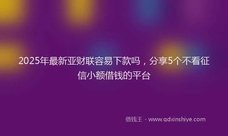2025年最新亚财联容易下款吗，分享5个不看征信小额借钱的平台
