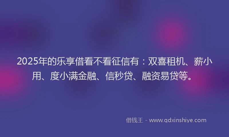 2025年的乐享借看不看征信有：双喜租机、薪小用、度小满金融、信秒贷、融资易贷等。