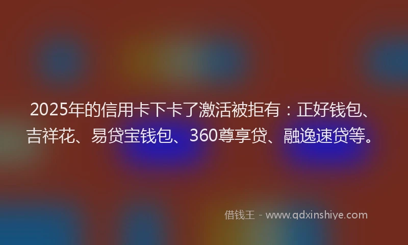 2025年的信用卡下卡了激活被拒有：正好钱包、吉祥花、易贷宝钱包、360尊享贷、融逸速贷等。