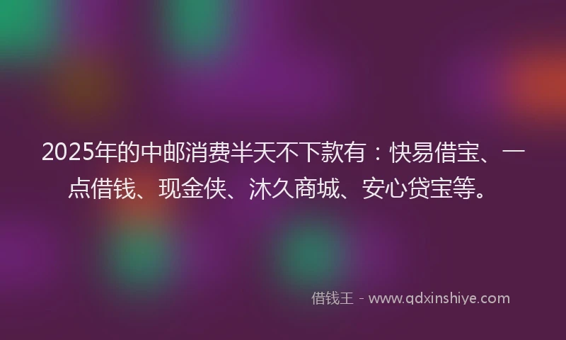 2025年的中邮消费半天不下款有：快易借宝、一点借钱、现金侠、沐久商城、安心贷宝等。