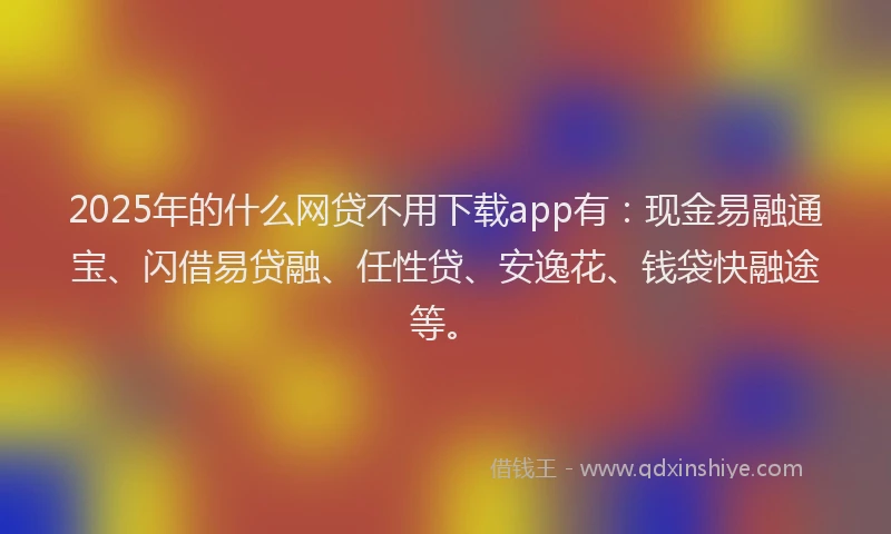 2025年的什么网贷不用下载app有：现金易融通宝、闪借易贷融、任性贷、安逸花、钱袋快融途等。
