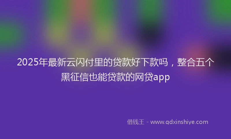 2025年最新云闪付里的贷款好下款吗，整合五个黑征信也能贷款的网贷app