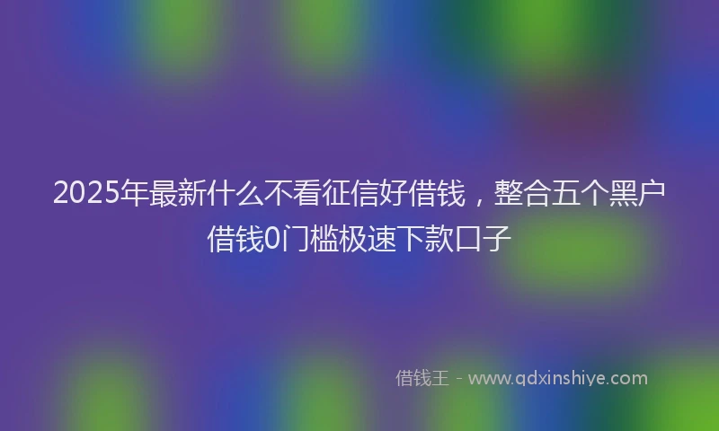 2025年最新什么不看征信好借钱，整合五个黑户借钱0门槛极速下款口子