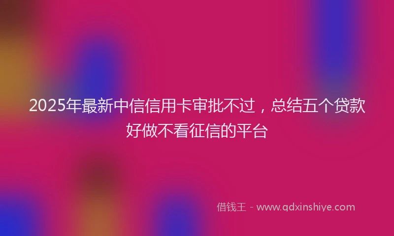 2025年最新中信信用卡审批不过，总结五个贷款好做不看征信的平台
