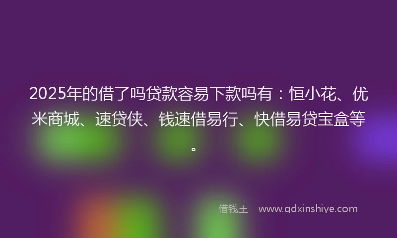 2025年的借了吗贷款容易下款吗有：恒小花、优米商城、速贷侠、钱速借易行、快借易贷宝盒等。