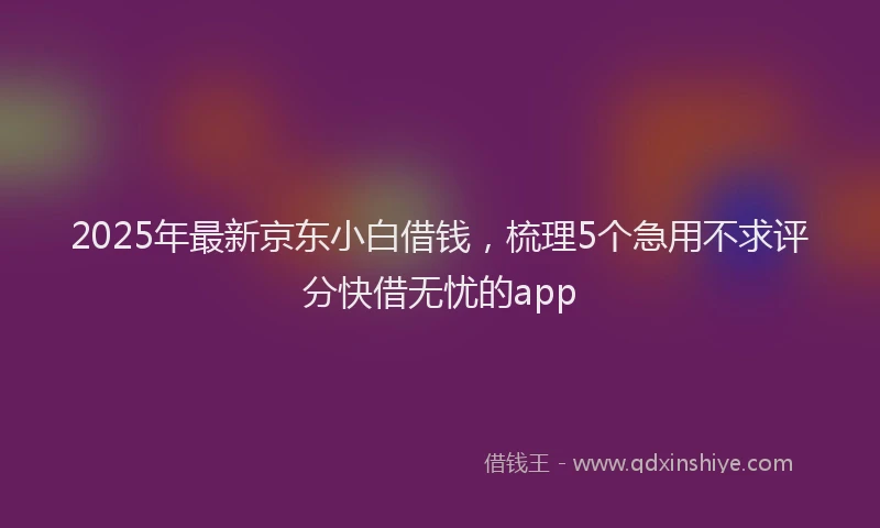 2025年最新京东小白借钱，梳理5个急用不求评分快借无忧的app