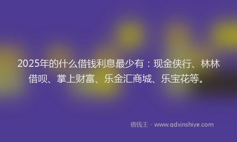 2025年的什么借钱利息最少有：现金侠行、林林借呗、掌上财富、乐金汇商城、乐宝花等。