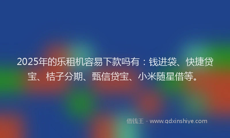 2025年的乐租机容易下款吗有：钱进袋、快捷贷宝、桔子分期、甄信贷宝、小米随星借等。