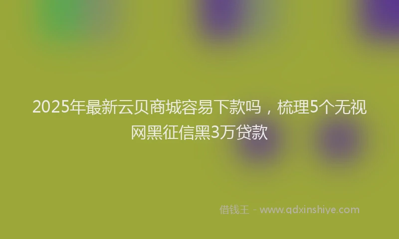 2025年最新云贝商城容易下款吗，梳理5个无视网黑征信黑3万贷款