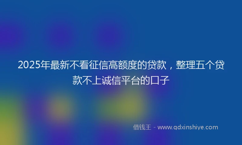 2025年最新不看征信高额度的贷款，整理五个贷款不上诚信平台的口子