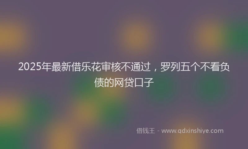 2025年最新借乐花审核不通过，罗列五个不看负债的网贷口子