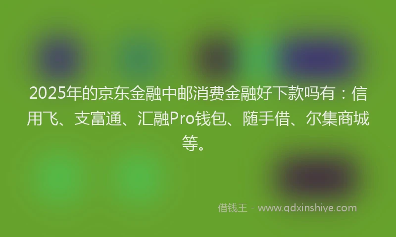 2025年的京东金融中邮消费金融好下款吗有：信用飞、支富通、汇融Pro钱包、随手借、尔集商城等。