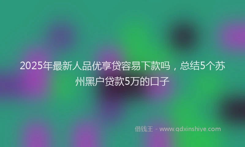 2025年最新人品优享贷容易下款吗，总结5个苏州黑户贷款5万的口子