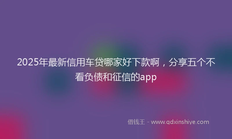 2025年最新信用车贷哪家好下款啊，分享五个不看负债和征信的app