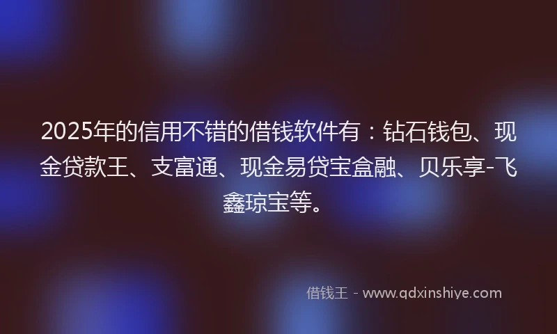 2025年的信用不错的借钱软件有：钻石钱包、现金贷款王、支富通、现金易贷宝盒融、贝乐享-飞鑫琼宝等。