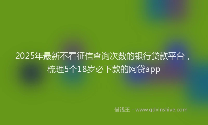 2025年最新不看征信查询次数的银行贷款平台，梳理5个18岁必下款的网贷app
